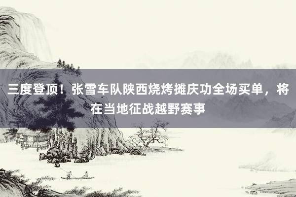 三度登顶！张雪车队陕西烧烤摊庆功全场买单，将在当地征战越野赛事