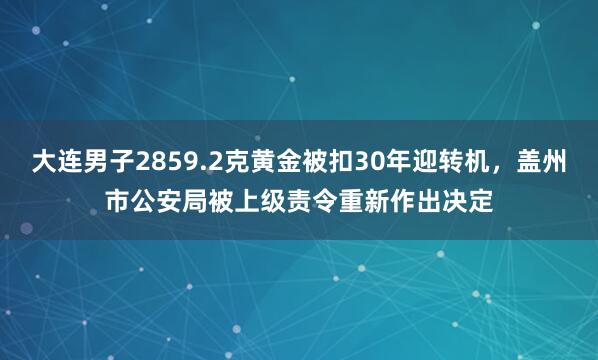 大连男子2859.2克黄金被扣30年迎转机，盖州市公安局被上级责令重新作出决定