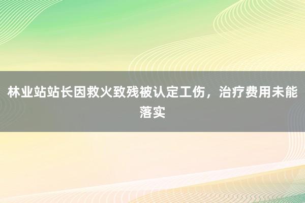林业站站长因救火致残被认定工伤，治疗费用未能落实