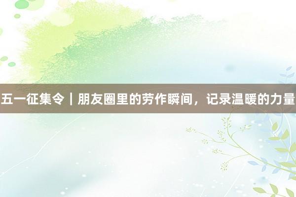 五一征集令｜朋友圈里的劳作瞬间，记录温暖的力量